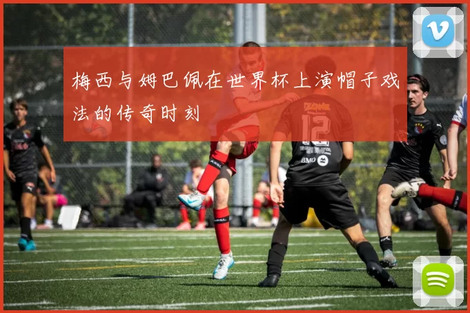 梅西与姆巴佩在世界杯上演帽子戏法的传奇时刻