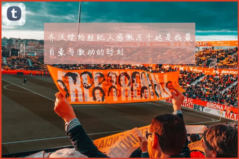 齐沃续约经纪人感慨万千这是我最自豪与激动的时刻