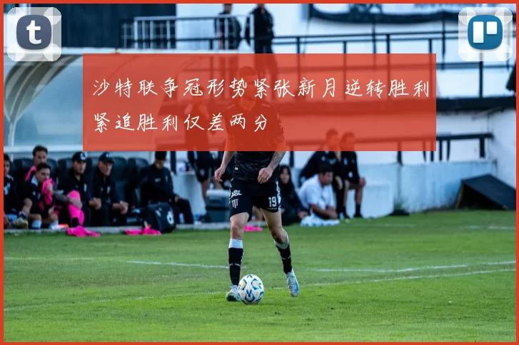 沙特联争冠形势紧张新月逆转胜利紧追胜利仅差两分