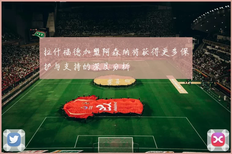 拉什福德加盟阿森纳将获得更多保护与支持的深度分析