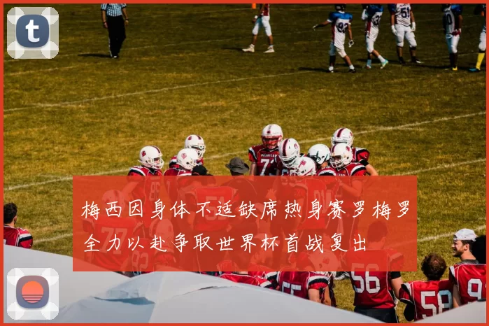 梅西因身体不适缺席热身赛罗梅罗全力以赴争取世界杯首战复出