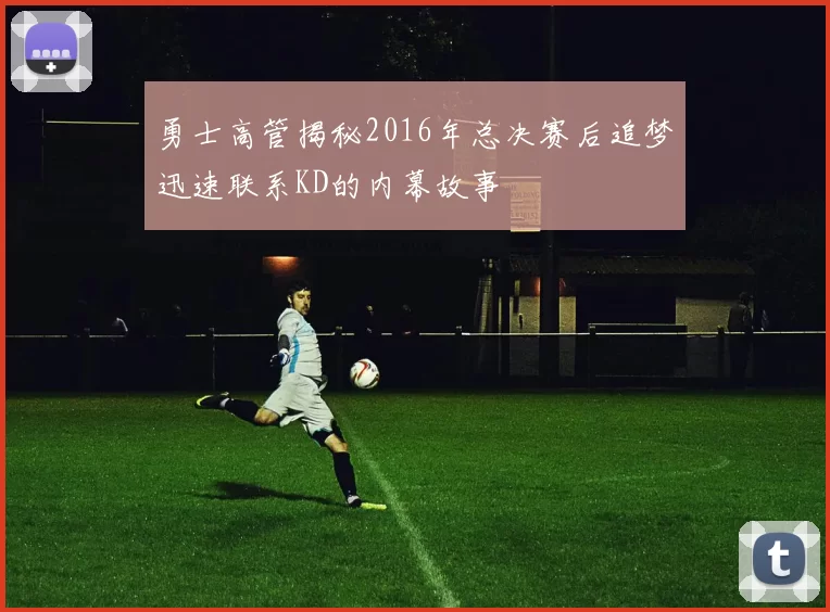 勇士高管揭秘2016年总决赛后追梦迅速联系KD的内幕故事