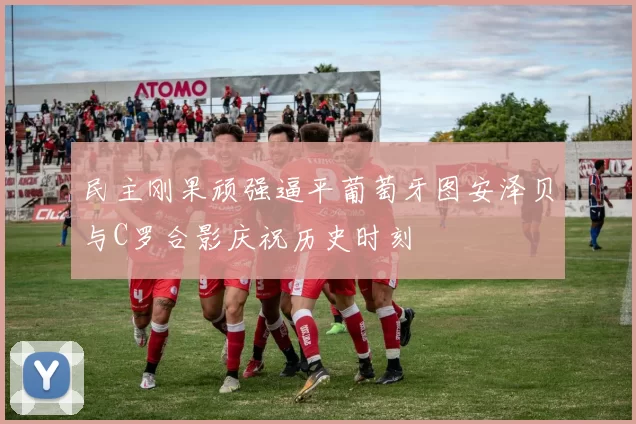 民主刚果顽强逼平葡萄牙图安泽贝与C罗合影庆祝历史时刻