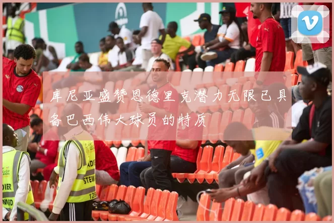库尼亚盛赞恩德里克潜力无限已具备巴西伟大球员的特质