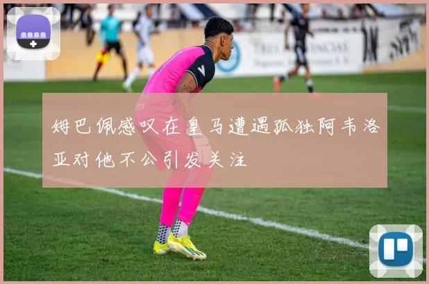 姆巴佩感叹在皇马遭遇孤独阿韦洛亚对他不公引发关注