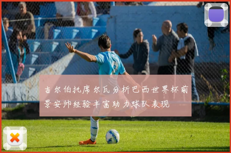 吉尔伯托席尔瓦分析巴西世界杯前景安帅经验丰富助力球队表现