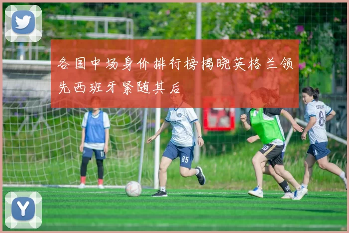 各国中场身价排行榜揭晓英格兰领先西班牙紧随其后