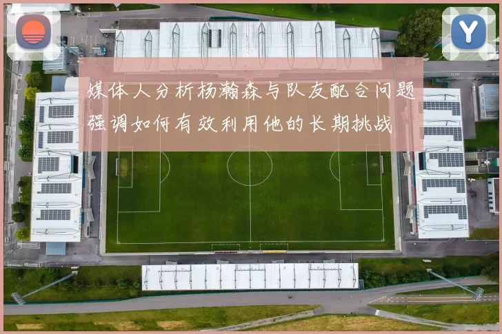 媒体人分析杨瀚森与队友配合问题强调如何有效利用他的长期挑战