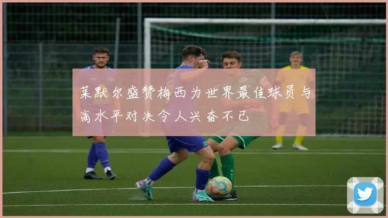 莱默尔盛赞梅西为世界最佳球员与高水平对决令人兴奋不已